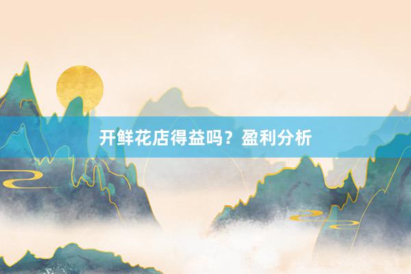 开鲜花店得益吗？盈利分析