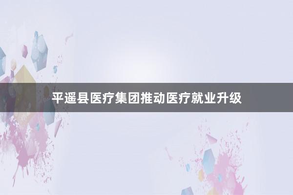 平遥县医疗集团推动医疗就业升级
