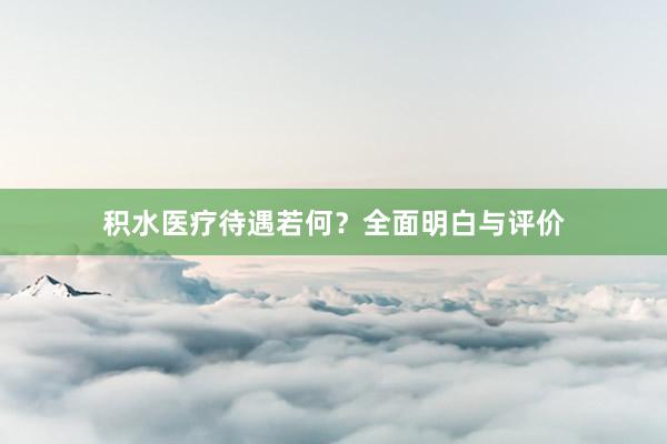 积水医疗待遇若何？全面明白与评价